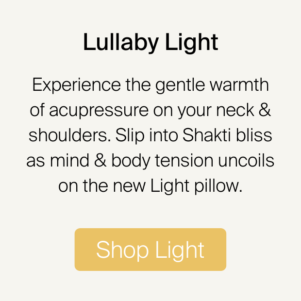 Lullaby Light Experience the gentle warmth of acupressure on your neck shoulders. Slip into Shakti bliss as mind body tension uncoils on the new Light pillow. Shop Light 